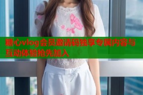 糖心vlog会员邀请码独享专属内容与互动体验抢先加入