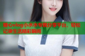 糖心vlog小水水专属分享平台，轻松记录生活精彩瞬间
