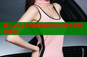 糖心vlog芋喵喵带你轻松记录生活精彩瞬间