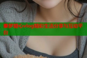 秦梦糖心vlog精彩生活分享与互动平台