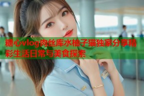 糖心vlog肉丝库水柚子猫独家分享精彩生活日常与美食探索