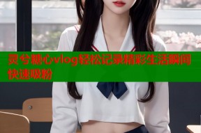 灵兮糖心vlog轻松记录精彩生活瞬间快速吸粉