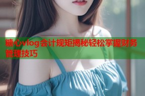 糖心vlog会计规矩揭秘轻松掌握财务管理技巧