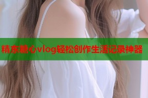 精东糖心vlog轻松创作生活记录神器
