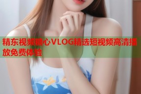 精东视频糖心VLOG精选短视频高清播放免费体验