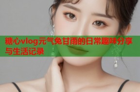 糖心vlog元气兔甘雨的日常趣味分享与生活记录