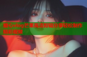 糖心vlog芒果高清剪辑分享轻松制作精彩视频