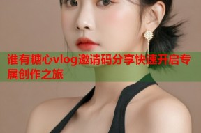 谁有糖心vlog邀请码分享快速开启专属创作之旅