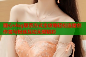 糖心vlog联系方式全攻略轻松连接创作者与粉丝互动无限精彩