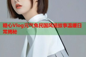 糖心Vlog元气兔民国风情故事温暖日常揭秘