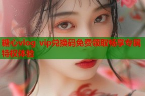 糖心vlog vip兑换码免费领取畅享专属特权体验