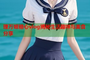 理万姬糖心vlog揭秘生活趣味与美食分享