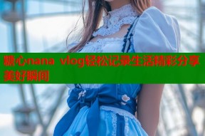 糖心nana vlog轻松记录生活精彩分享美好瞬间