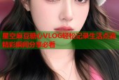 星空麻豆糖心VLOG轻松记录生活点滴精彩瞬间分享必看