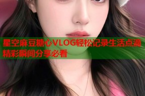 星空麻豆糖心VLOG轻松记录生活点滴精彩瞬间分享必看
