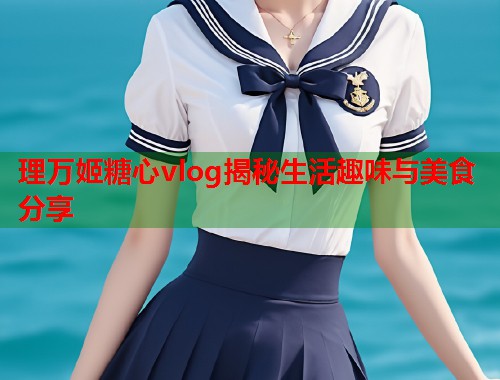 理万姬糖心vlog揭秘生活趣味与美食分享  第1张