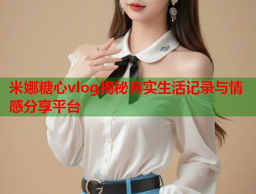 米娜糖心vlog揭秘真实生活记录与情感分享平台  第1张