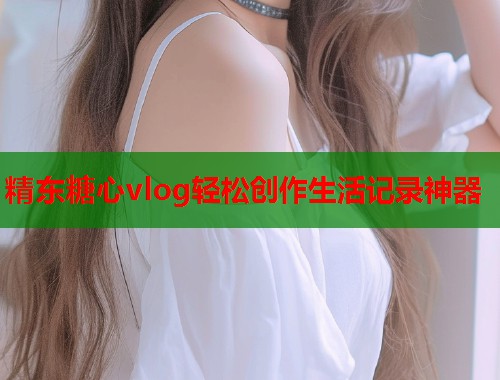 精东糖心vlog轻松创作生活记录神器  第1张