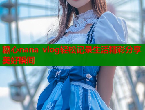 糖心nana vlog轻松记录生活精彩分享美好瞬间  第1张