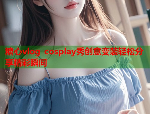 糖心vlog cosplay秀创意变装轻松分享精彩瞬间  第2张