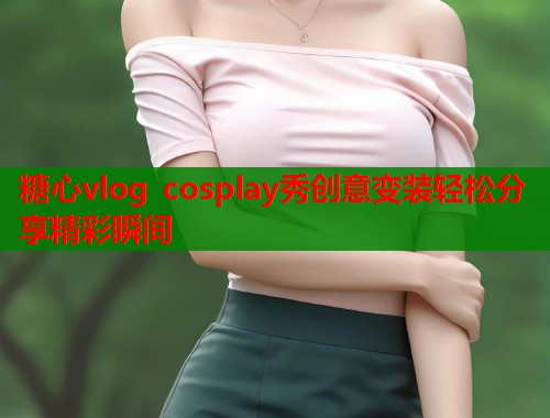糖心vlog cosplay秀创意变装轻松分享精彩瞬间  第1张