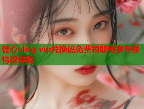 糖心vlog vip兑换码免费领取畅享专属特权体验  第1张