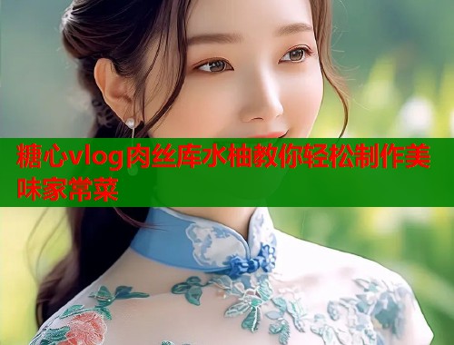 糖心vlog肉丝库水柚教你轻松制作美味家常菜  第1张