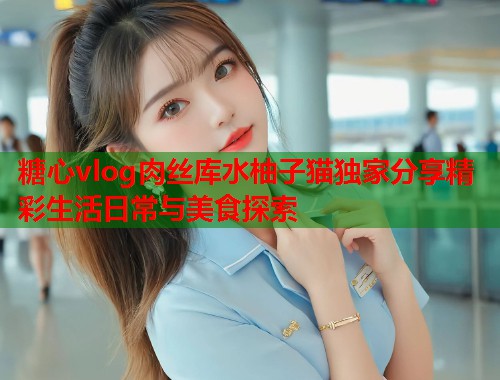 糖心vlog肉丝库水柚子猫独家分享精彩生活日常与美食探索  第1张