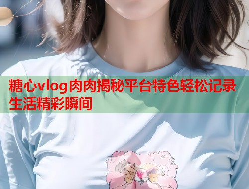 糖心vlog肉肉揭秘平台特色轻松记录生活精彩瞬间  第1张