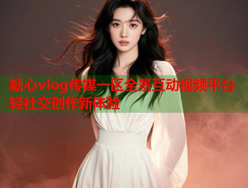 糖心vlog传媒一区全景互动视频平台轻社交创作新体验  第1张