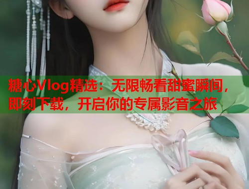 糖心Vlog精选：无限畅看甜蜜瞬间，即刻下载，开启你的专属影音之旅  第1张