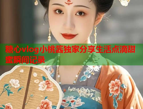 糖心vlog小桃酱独家分享生活点滴甜蜜瞬间记录  第1张