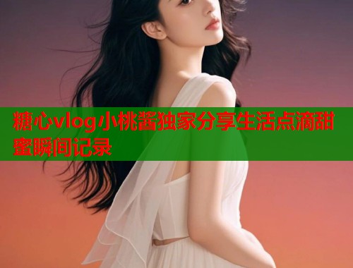 糖心vlog小桃酱独家分享生活点滴甜蜜瞬间记录  第2张