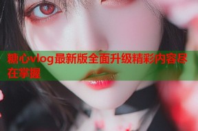 糖心vlog最新版全面升级精彩内容尽在掌握