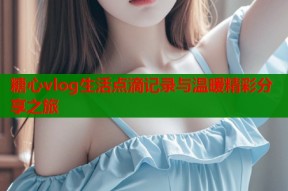 糖心vlog生活点滴记录与温暖精彩分享之旅