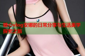糖心vlog安娜的日常分享与生活美学探索之旅