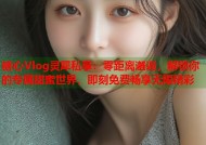 糖心Vlog灵犀私享：零距离邂逅，解锁你的专属甜蜜世界，即刻免费畅享无限精彩