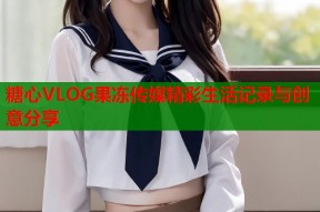 糖心VLOG果冻传媒精彩生活记录与创意分享