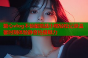 糖心vlog不惊醒挑战小桃轻松记录温馨时刻体验静音拍摄魅力