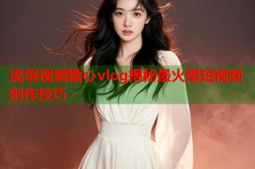 流氓视频糖心vlog揭秘最火爆短视频创作技巧