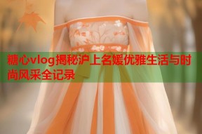 糖心vlog揭秘沪上名媛优雅生活与时尚风采全记录
