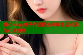 糖心vlog柚子作品精选分享生活点滴与心灵感悟