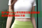 国产糖心vlog系列原版合集全网独家高清观看体验精彩不断