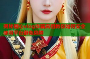 揭秘糖心vlog诈骗真相教你如何安全使用平台避免陷阱