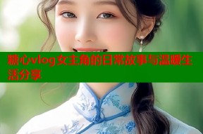 糖心vlog女主角的日常故事与温暖生活分享