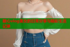糖心vlog美女的日常分享与精彩生活记录