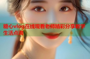 糖心vlog在线观看老师精彩分享教学生活点滴