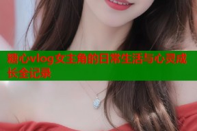 糖心vlog女主角的日常生活与心灵成长全记录