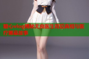 糖心vlog揭秘无良医生背后真相与医疗黑幕故事