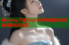 糖心vlog下载汅api污表情神器快速获取海量高清资源